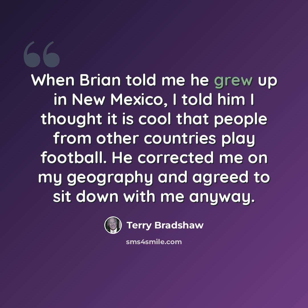 “When Brian told me he grew up in New Mexico, I told him I thought it is cool that people from other countries play football. He corrected me on my geography and agreed to sit down with me anyway.” quote by Terry Bradshaw