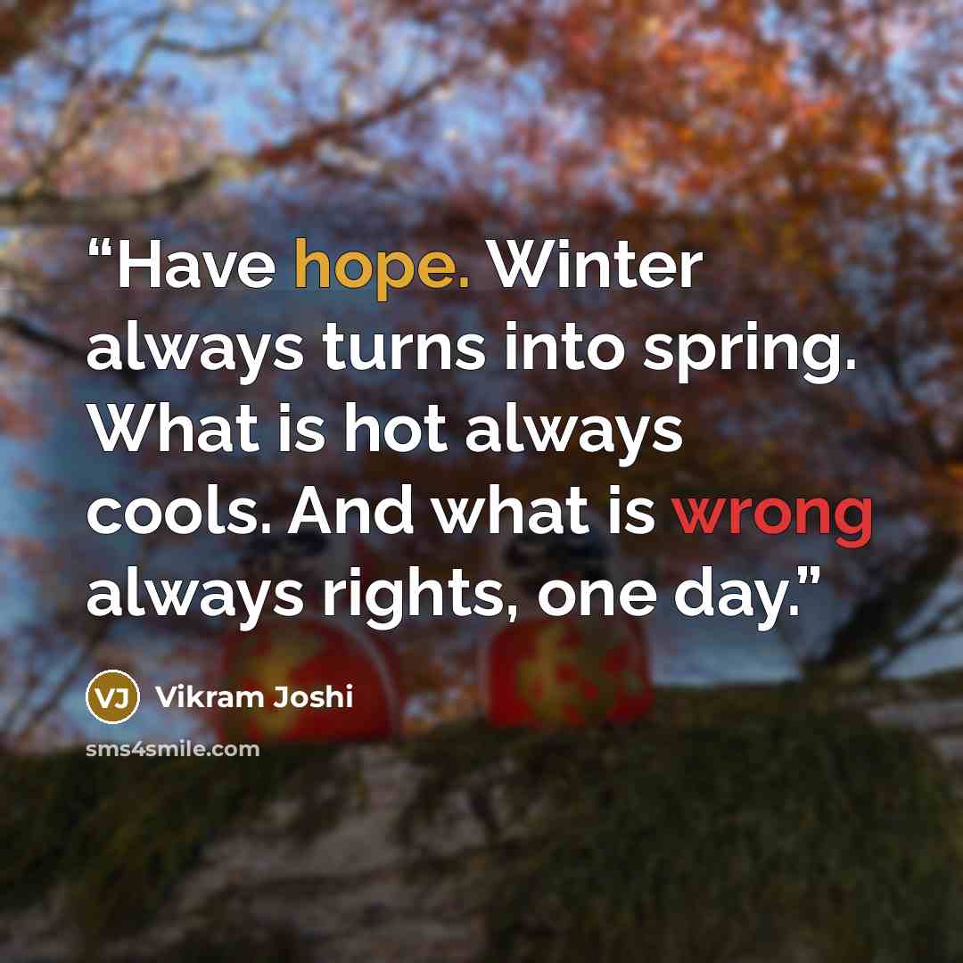 “Have hope. Winter always turns into spring. What is hot always cools. And what is wrong always rights, one day.” quote by Vikram Joshi