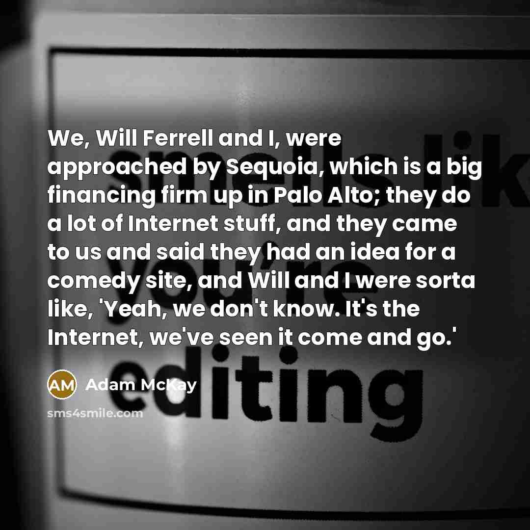 “We, Will Ferrell and I, were approached by Sequoia, which is a big financing firm up in Palo Alto; they do a lot of Internet stuff, and they came to us and said they had an idea for a comedy site, and Will and I were sorta like, 'Yeah, we don't know. It's the Internet, we've seen it come and go.'” quote by Adam McKay