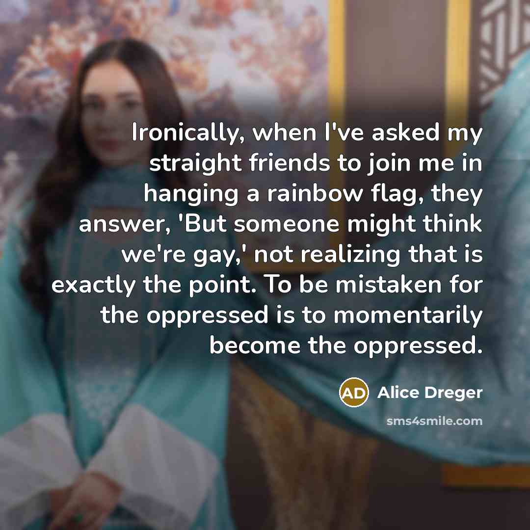 “Ironically, when I've asked my straight friends to join me in hanging a rainbow flag, they answer, 'But someone might think we're gay,' not realizing that is exactly the point. To be mistaken for the oppressed is to momentarily become the oppressed.” quote by Alice Dreger
