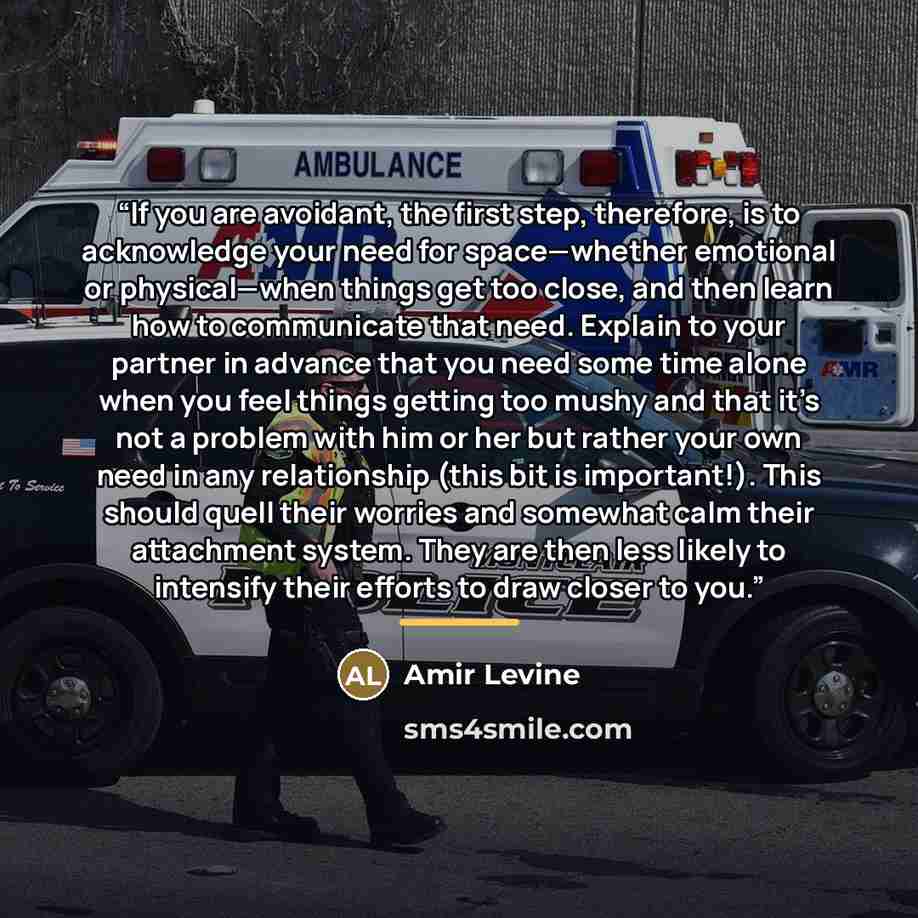 “If you are avoidant, the first step, therefore, is to acknowledge your need for space—whether emotional or physical—when things get too close, and then learn how to communicate that need. Explain to your partner in advance that you need some time alone when you feel things getting too mushy and…” quote by Amir Levine