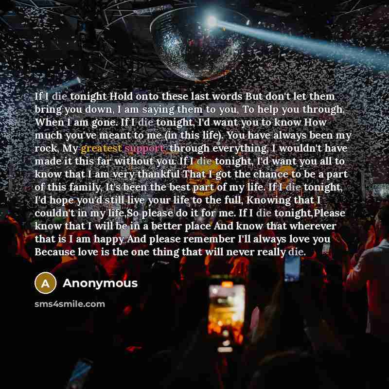 “If I die tonight Hold onto these last words But don't let them bring you down, I am saying them to you, To help you through, When I am gone. If I die tonight, I'd want you to know How much you've meant to me (in this life). You have always been my rock, My greatest support, through everything, I…” quote by Anonymous