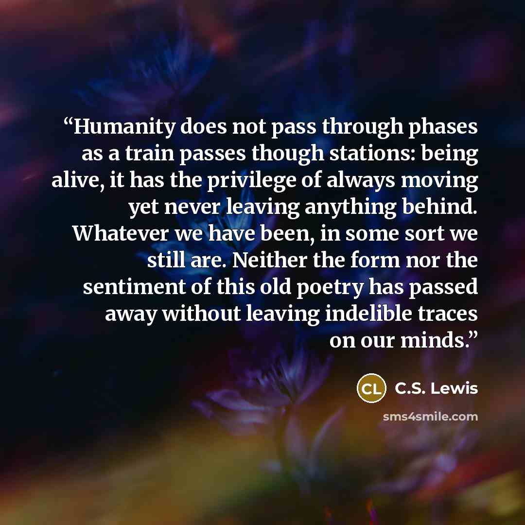 “Humanity does not pass through phases as a train passes though stations: being alive, it has the privilege of always moving yet never leaving anything behind. Whatever we have been, in some sort we still are. Neither the form nor the sentiment of this old poetry has passed away without leaving…” quote by C.S. Lewis
