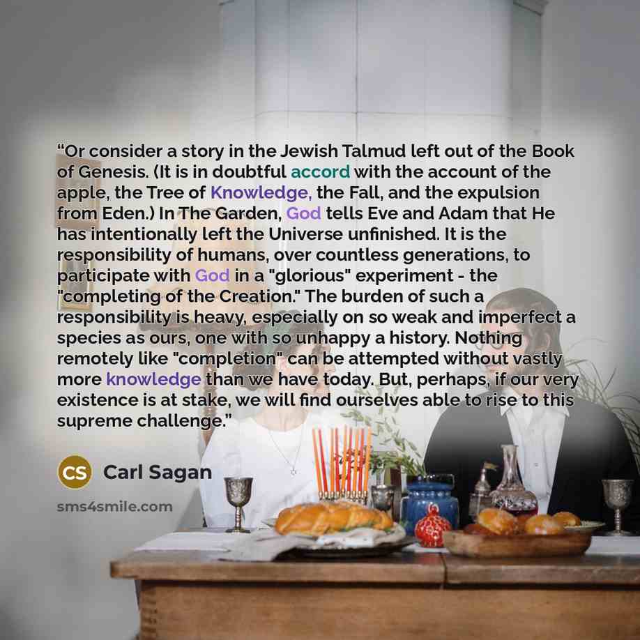 “Or consider a story in the Jewish Talmud left out of the Book of Genesis. (It is in doubtful accord with the account of the apple, the Tree of Knowledge, the Fall, and the expulsion from Eden.) In The Garden, God tells Eve and Adam that He has intentionally left the Universe unfinished. It is the…” quote by Carl Sagan