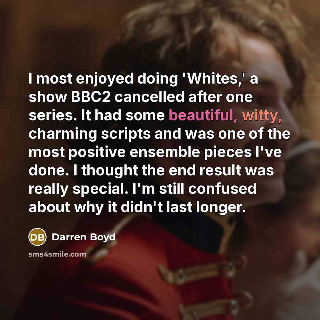 “I most enjoyed doing 'Whites,' a show BBC2 cancelled after one series. It had some beautiful, witty, charming scripts and was one of the most positive ensemble pieces I've done. I thought the end result was really special. I'm still confused about why it didn't last longer.” quote by Darren Boyd