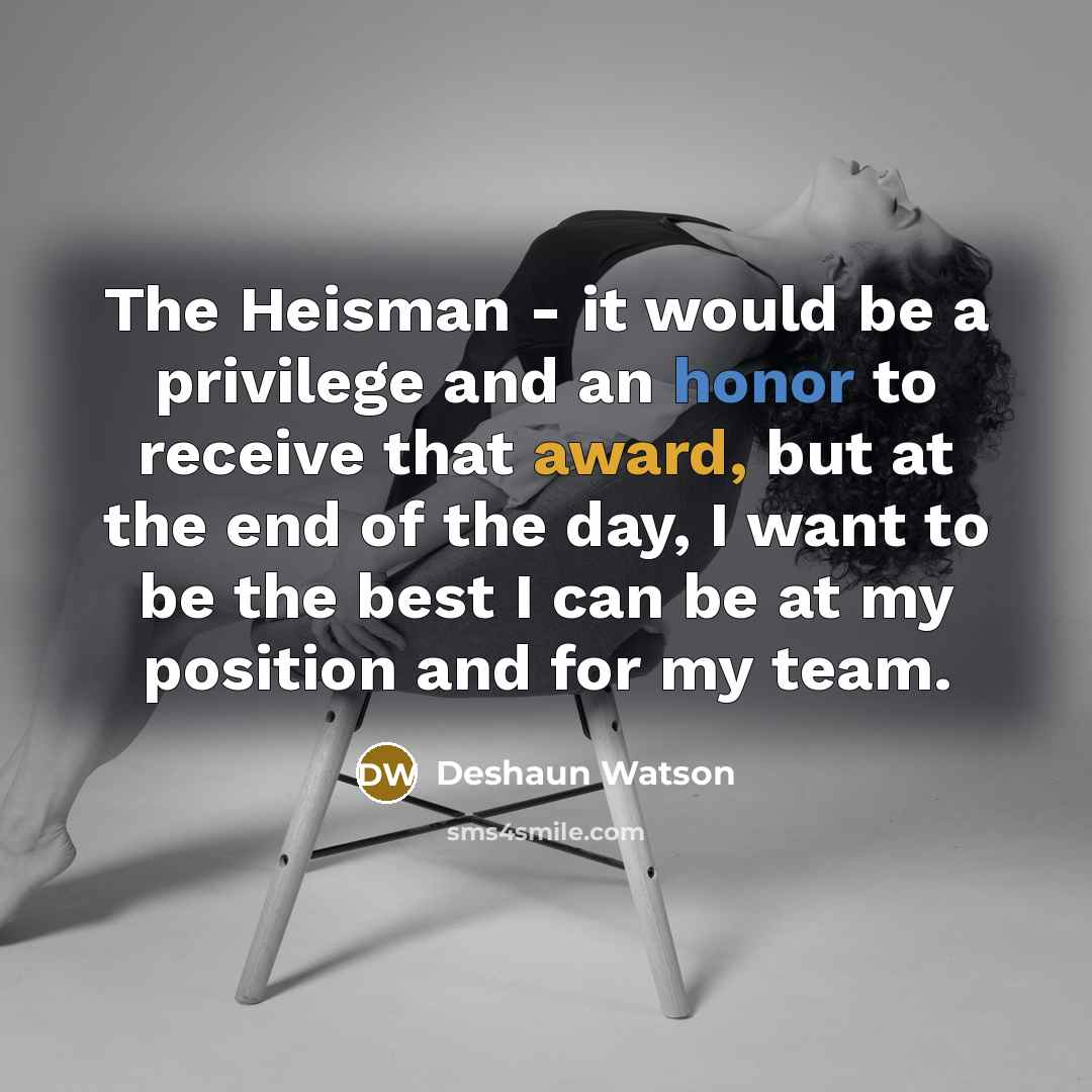 “The Heisman - it would be a privilege and an honor to receive that award, but at the end of the day, I want to be the best I can be at my position and for my team.” quote by Deshaun Watson