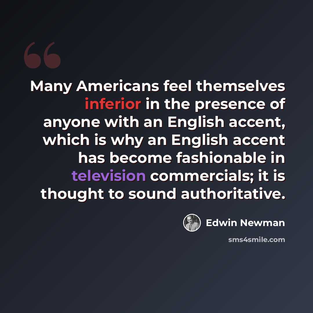 “Many Americans feel themselves inferior in the presence of anyone with an English accent, which is why an English accent has become fashionable in television commercials; it is thought to sound authoritative.” quote by Edwin Newman