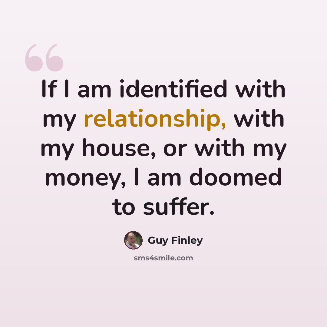 “If I am identified with my relationship, with my house, or with my money, I am doomed to suffer.” quote by Guy Finley