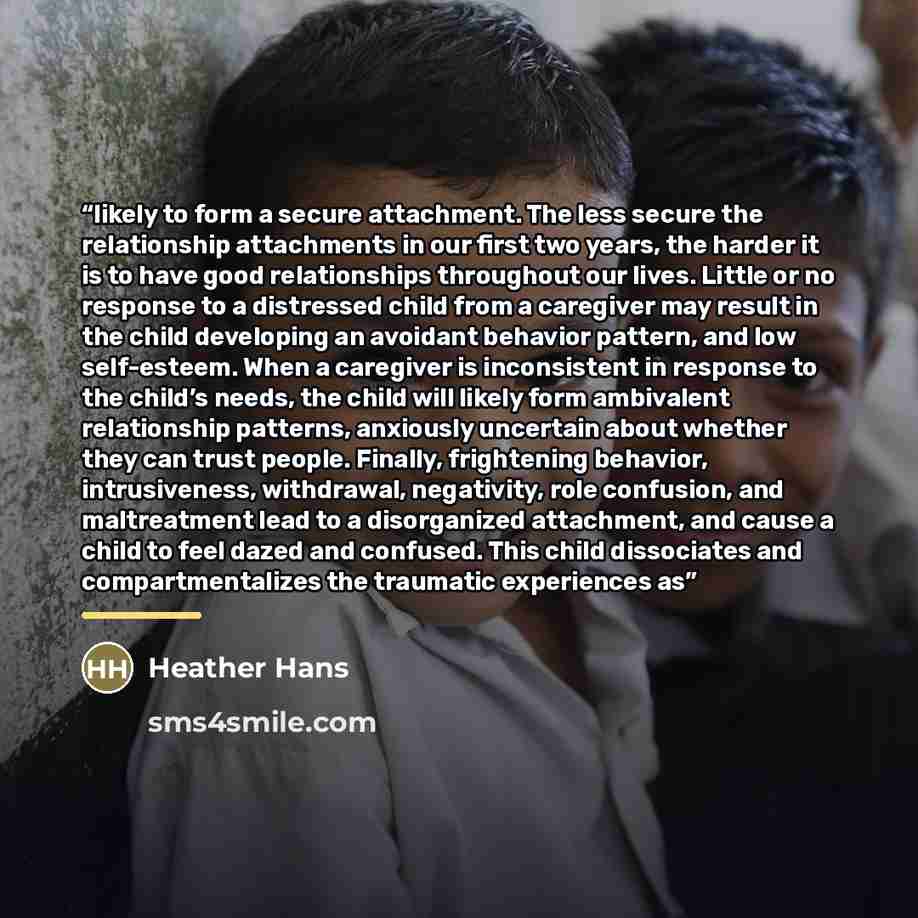 “likely to form a secure attachment. The less secure the relationship attachments in our first two years, the harder it is to have good relationships throughout our lives. Little or no response to a distressed child from a caregiver may result in the child developing an avoidant behavior pattern…” quote by Heather Hans