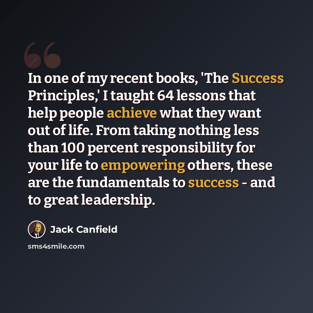 “In one of my recent books, 'The Success Principles,' I taught 64 lessons that help people achieve what they want out of life. From taking nothing less than 100 percent responsibility for your life to empowering others, these are the fundamentals to success - and to great leadership.” quote by Jack Canfield
