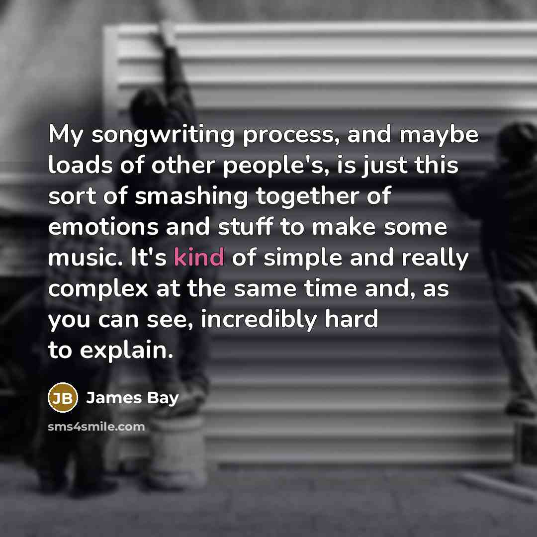 “My songwriting process, and maybe loads of other people's, is just this sort of smashing together of emotions and stuff to make some music. It's kind of simple and really complex at the same time and, as you can see, incredibly hard to explain.” quote by James Bay