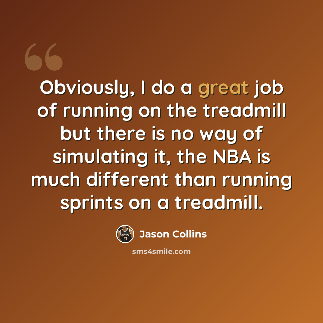“Obviously, I do a great job of running on the treadmill but there is no way of simulating it, the NBA is much different than running sprints on a treadmill.” quote by Jason Collins