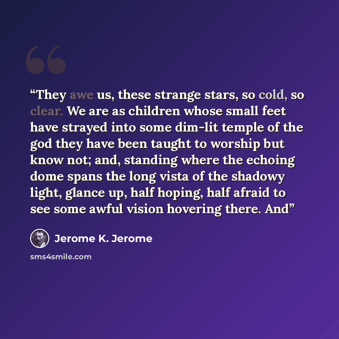 “They awe us, these strange stars, so cold, so clear. We are as children whose small feet have strayed into some dim-lit temple of the god they have been taught to worship but know not; and, standing where the echoing dome spans the long vista of the shadowy light, glance up, half hoping, half…” quote by Jerome K. Jerome