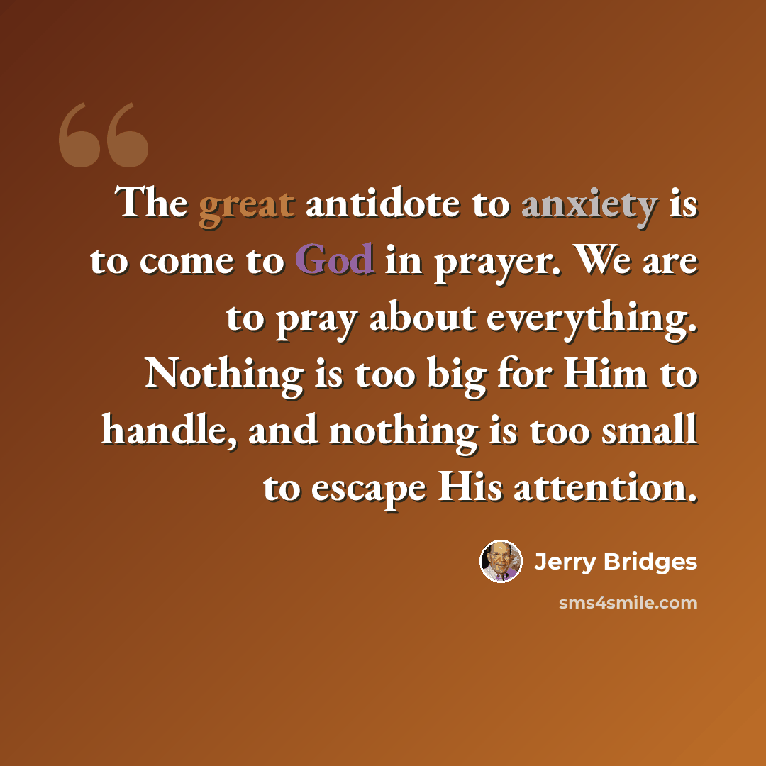 “The great antidote to anxiety is to come to God in prayer. We are to pray about everything. Nothing is too big for Him to handle, and nothing is too small to escape His attention.” quote by Jerry Bridges