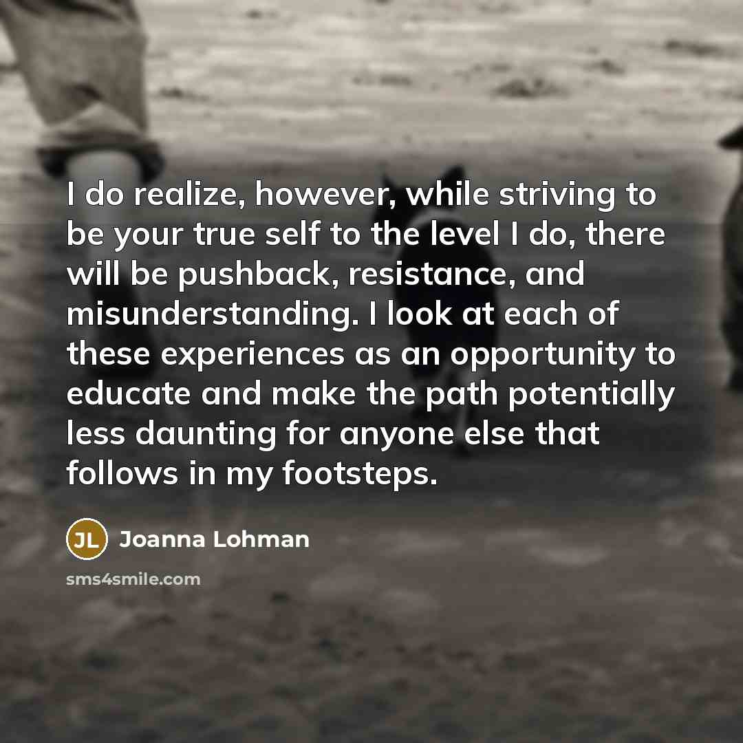 “I do realize, however, while striving to be your true self to the level I do, there will be pushback, resistance, and misunderstanding. I look at each of these experiences as an opportunity to educate and make the path potentially less daunting for anyone else that follows in my footsteps.” quote by Joanna Lohman