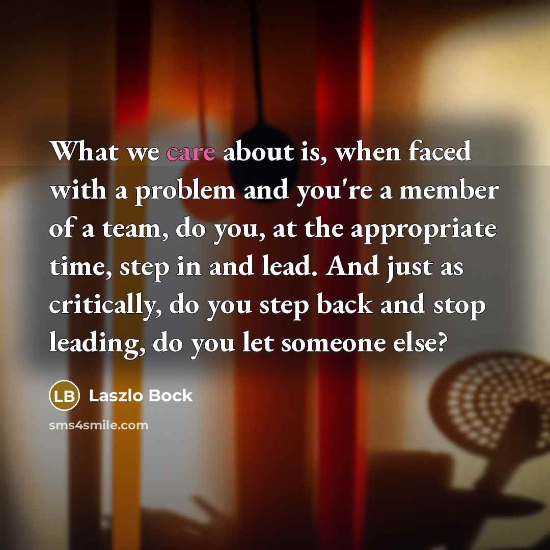 “What we care about is, when faced with a problem and you're a member of a team, do you, at the appropriate time, step in and lead. And just as critically, do you step back and stop leading, do you let someone else?” quote by Laszlo Bock