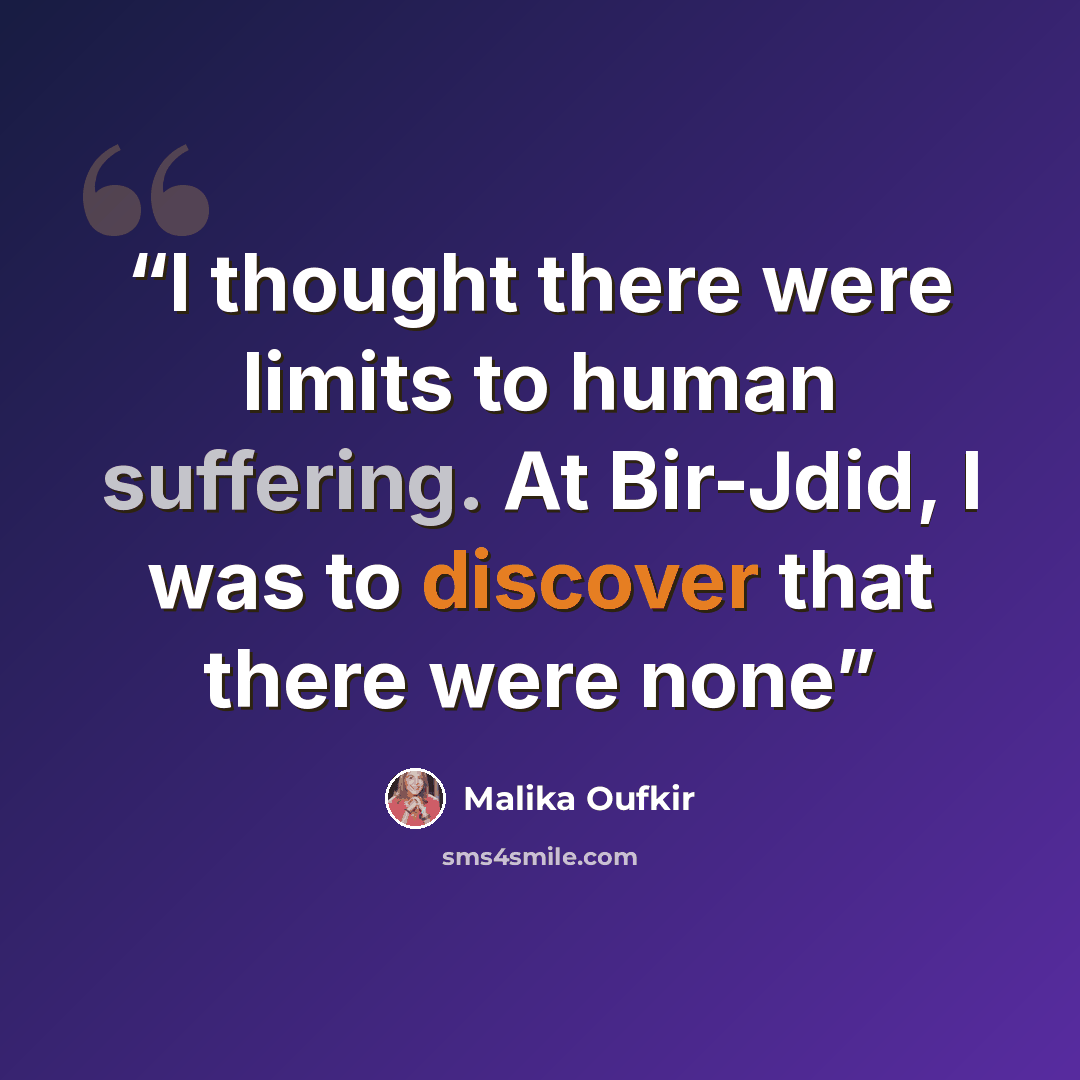 “I thought there were limits to human suffering. At Bir-Jdid, I was to discover that there were none” quote by Malika Oufkir