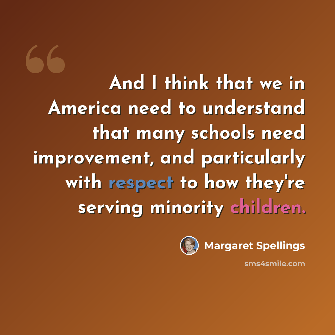 “And I think that we in America need to understand that many schools need improvement, and particularly with respect to how they're serving minority children.” quote by Margaret Spellings