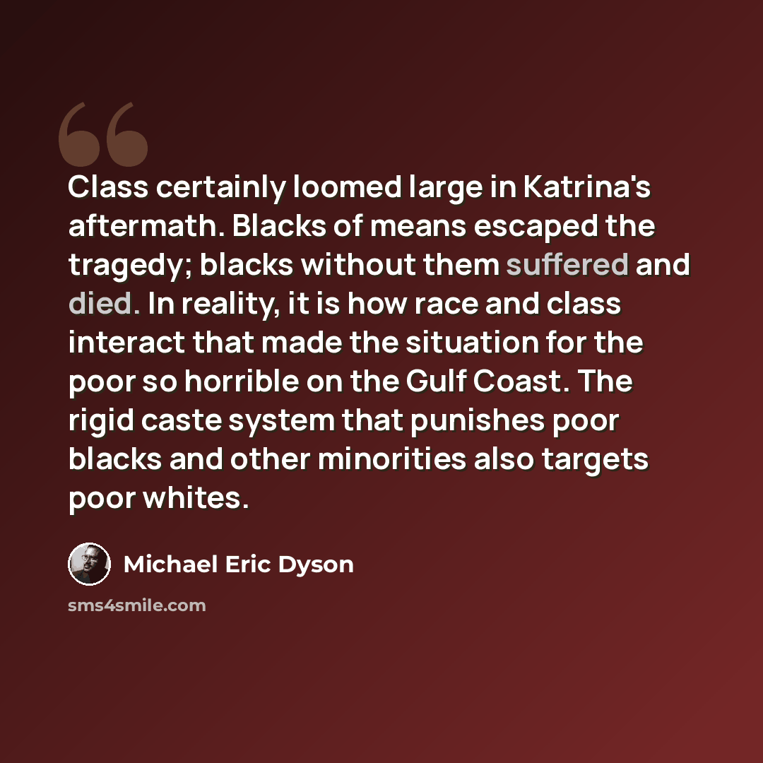 “Class certainly loomed large in Katrina's aftermath. Blacks of means escaped the tragedy; blacks without them suffered and died. In reality, it is how race and class interact that made the situation for the poor so horrible on the Gulf Coast. The rigid caste system that punishes poor blacks and…” quote by Michael Eric Dyson