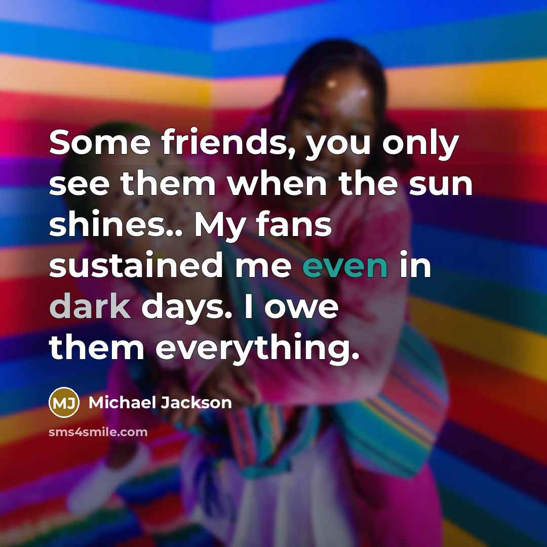 “Some friends, you only see them when the sun shines.. My fans sustained me even in dark days. I owe them everything.” quote by Michael Jackson