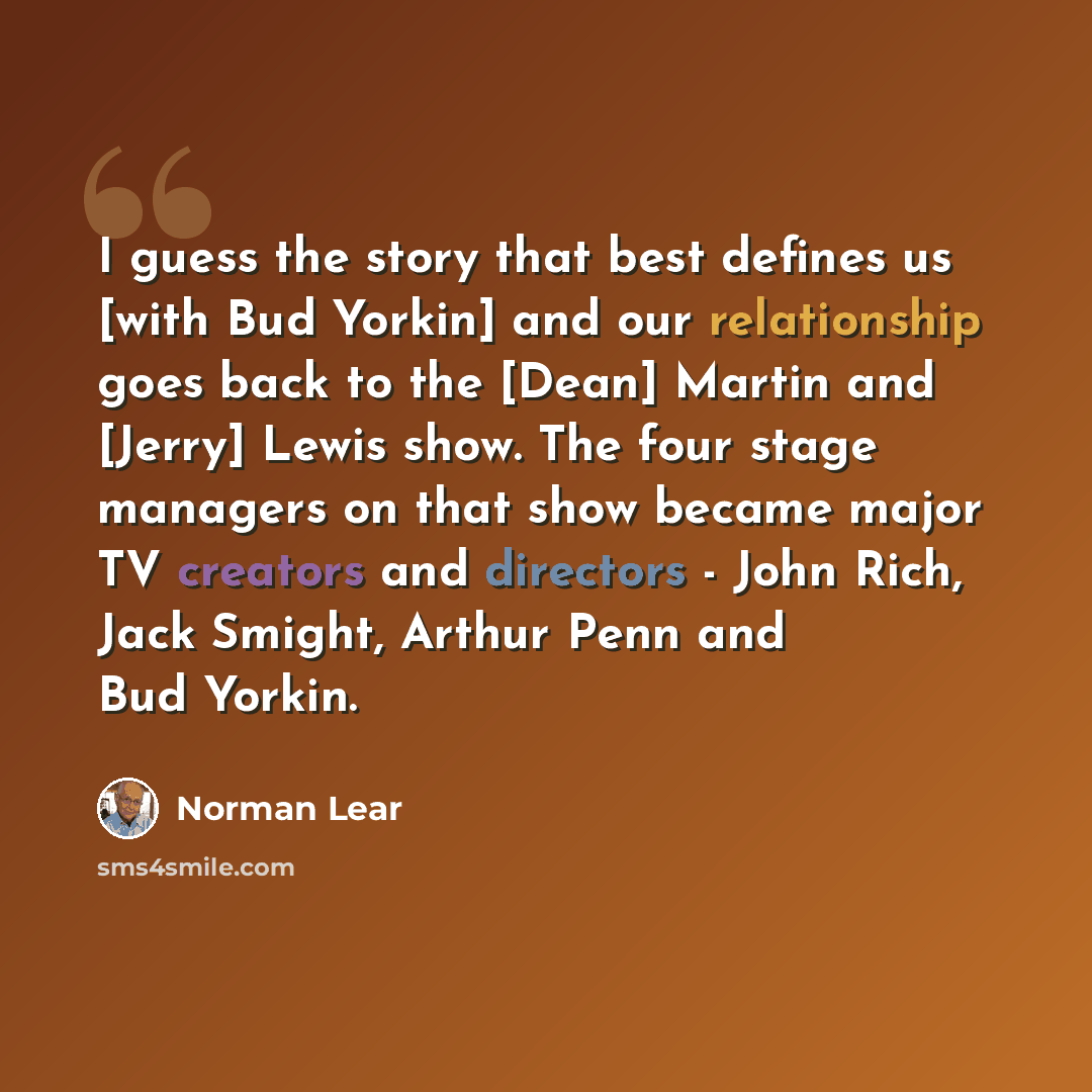 “I guess the story that best defines us [with Bud Yorkin] and our relationship goes back to the [Dean] Martin and [Jerry] Lewis show. The four stage managers on that show became major TV creators and directors - John Rich, Jack Smight, Arthur Penn and Bud Yorkin.” quote by Norman Lear