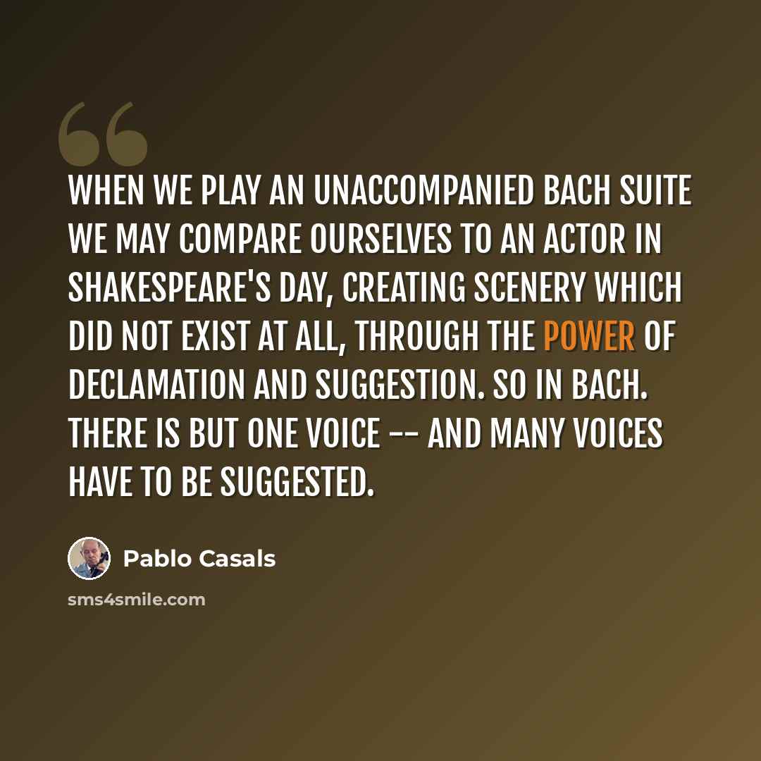 “When we play an unaccompanied Bach suite we may compare ourselves to an actor in Shakespeare's day, creating scenery which did not exist at all, through the power of declamation and suggestion. So in Bach. There is but one voice -- and many voices have to be suggested.” quote by Pablo Casals