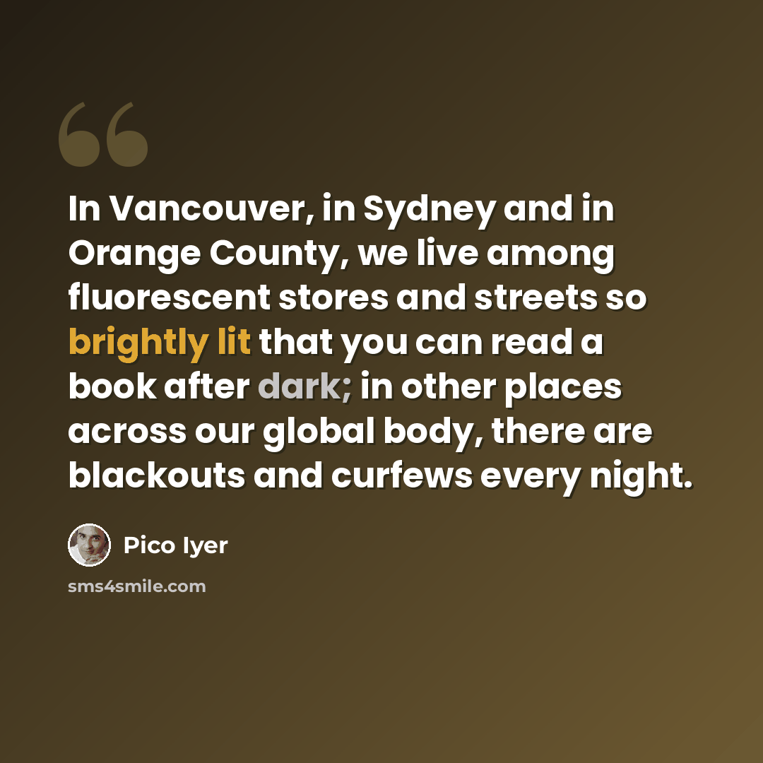 “In Vancouver, in Sydney and in Orange County, we live among fluorescent stores and streets so brightly lit that you can read a book after dark; in other places across our global body, there are blackouts and curfews every night.” quote by Pico Iyer