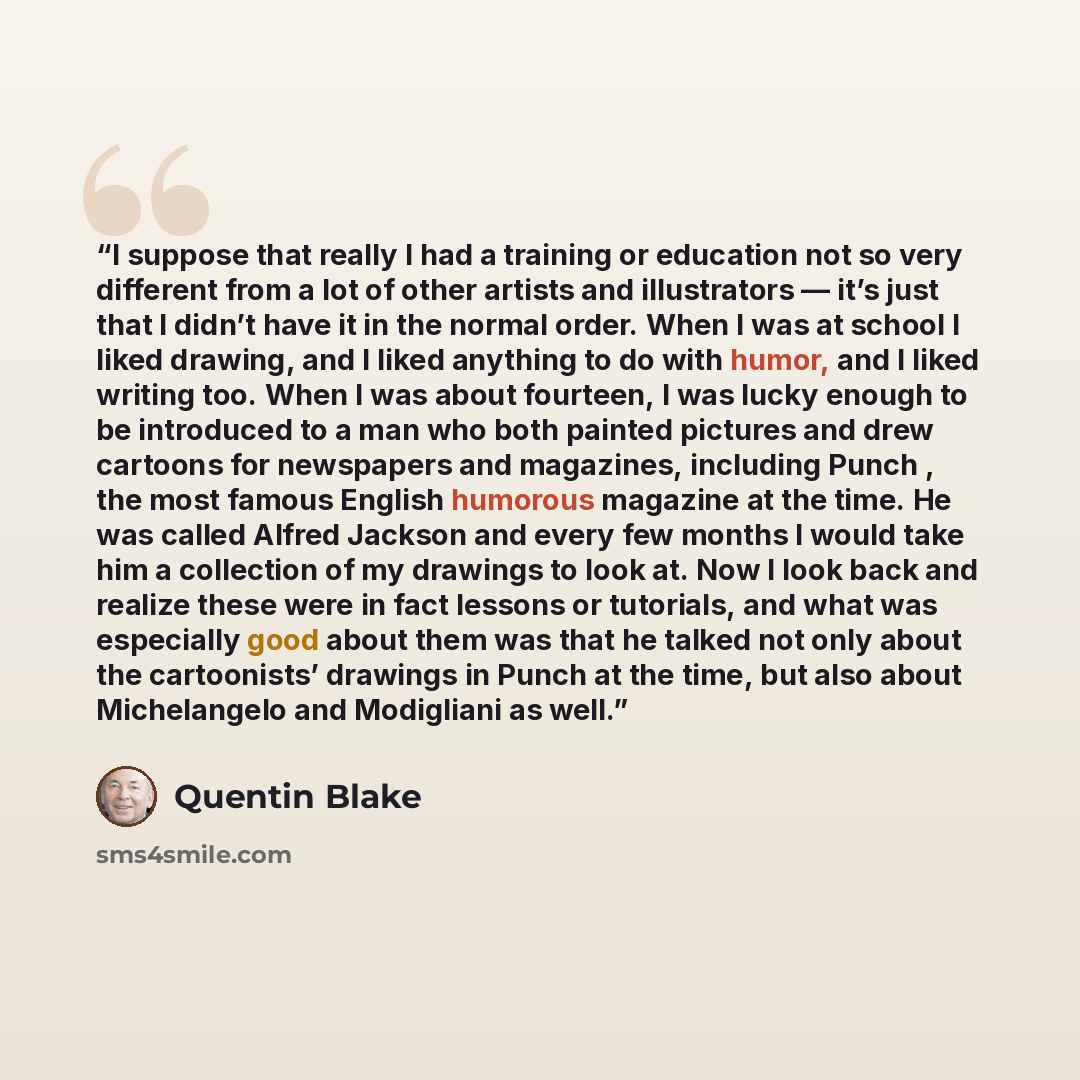 “I suppose that really I had a training or education not so very different from a lot of other artists and illustrators — it’s just that I didn’t have it in the normal order. When I was at school I liked drawing, and I liked anything to do with humor, and I liked writing too. When I was about…” quote by Quentin Blake