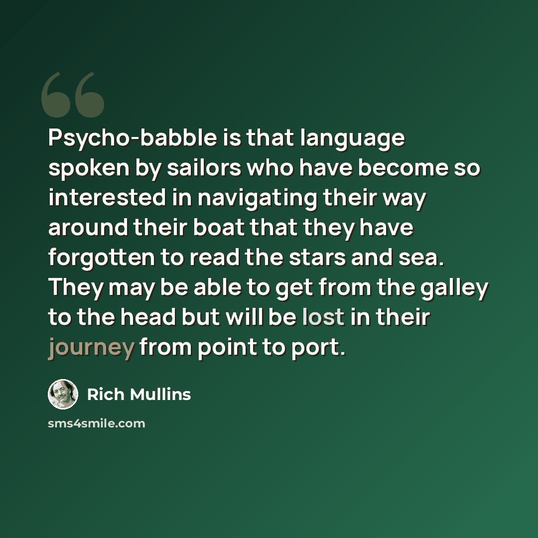 “Psycho-babble is that language spoken by sailors who have become so interested in navigating their way around their boat that they have forgotten to read the stars and sea. They may be able to get from the galley to the head but will be lost in their journey from point to port.” quote by Rich Mullins