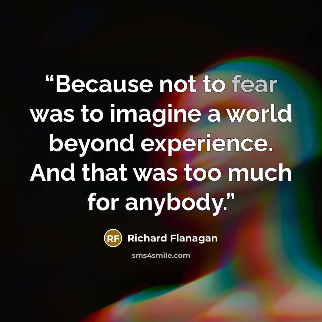 “Because not to fear was to imagine a world beyond experience. And that was too much for anybody.” quote by Richard Flanagan