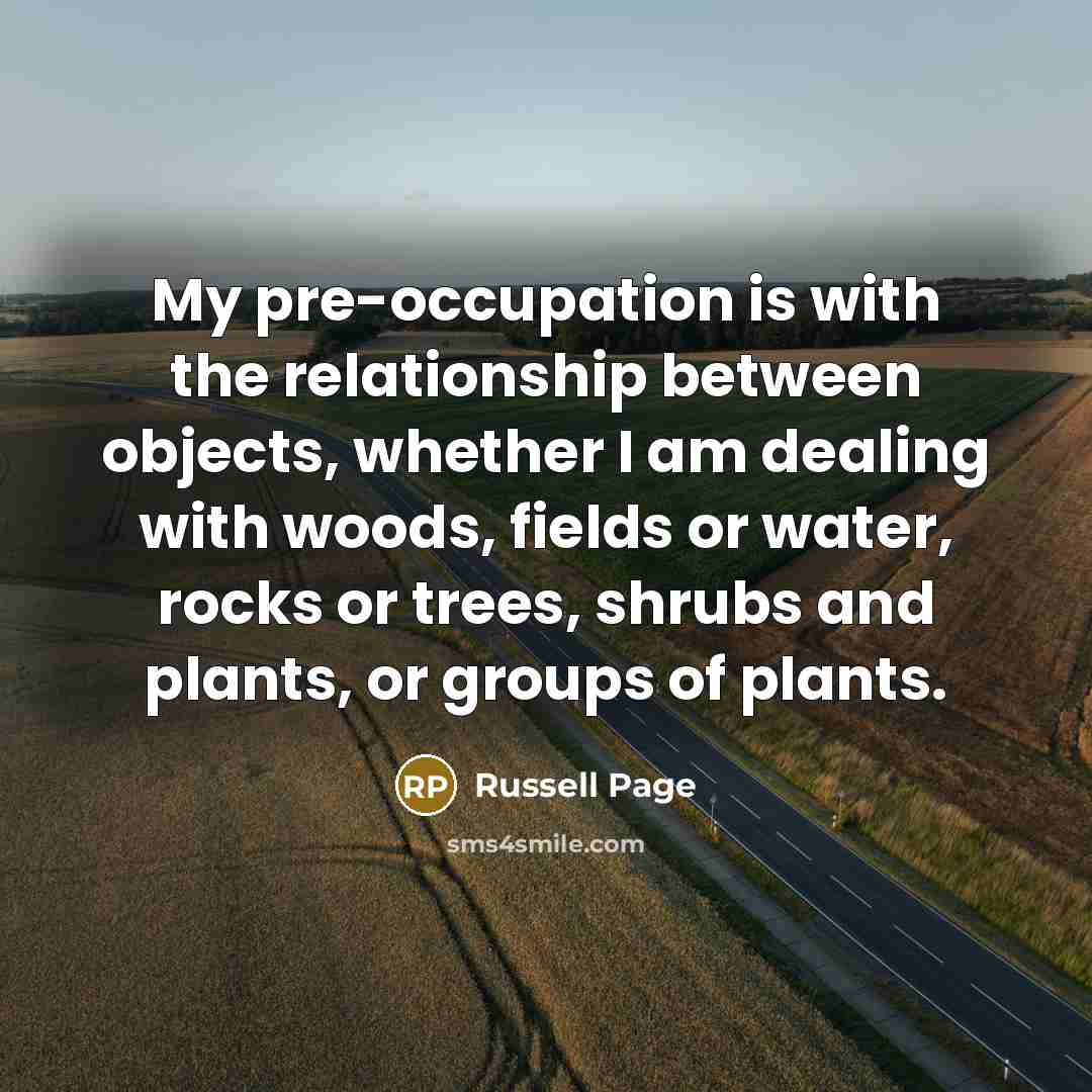 “My pre-occupation is with the relationship between objects, whether I am dealing with woods, fields or water, rocks or trees, shrubs and plants, or groups of plants.” quote by Russell Page