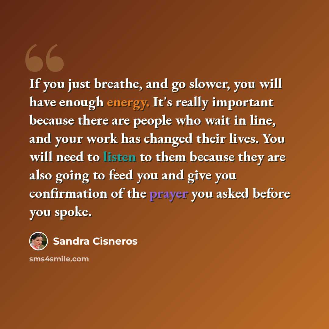 “If you just breathe, and go slower, you will have enough energy. It's really important because there are people who wait in line, and your work has changed their lives. You will need to listen to them because they are also going to feed you and give you confirmation of the prayer you asked before…” quote by Sandra Cisneros