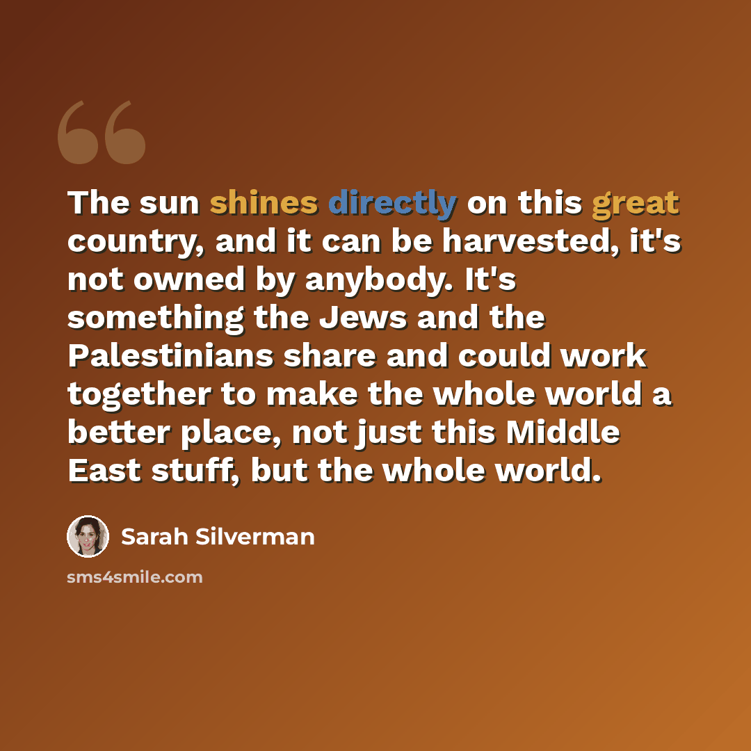“The sun shines directly on this great country, and it can be harvested, it's not owned by anybody. It's something the Jews and the Palestinians share and could work together to make the whole world a better place, not just this Middle East stuff, but the whole world.” quote by Sarah Silverman