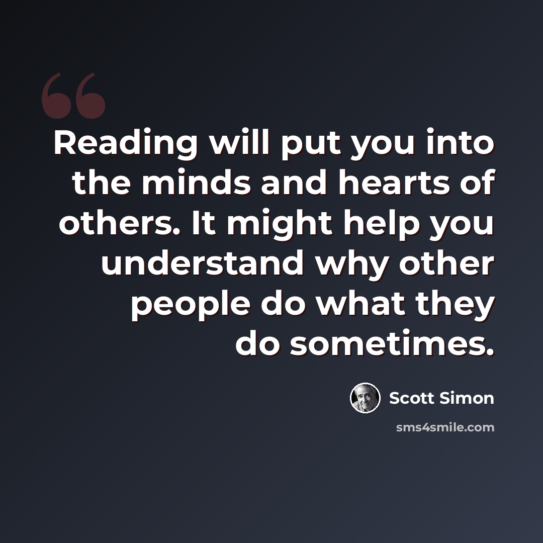 “Reading will put you into the minds and hearts of others. It might help you understand why other people do what they do sometimes.” quote by Scott Simon