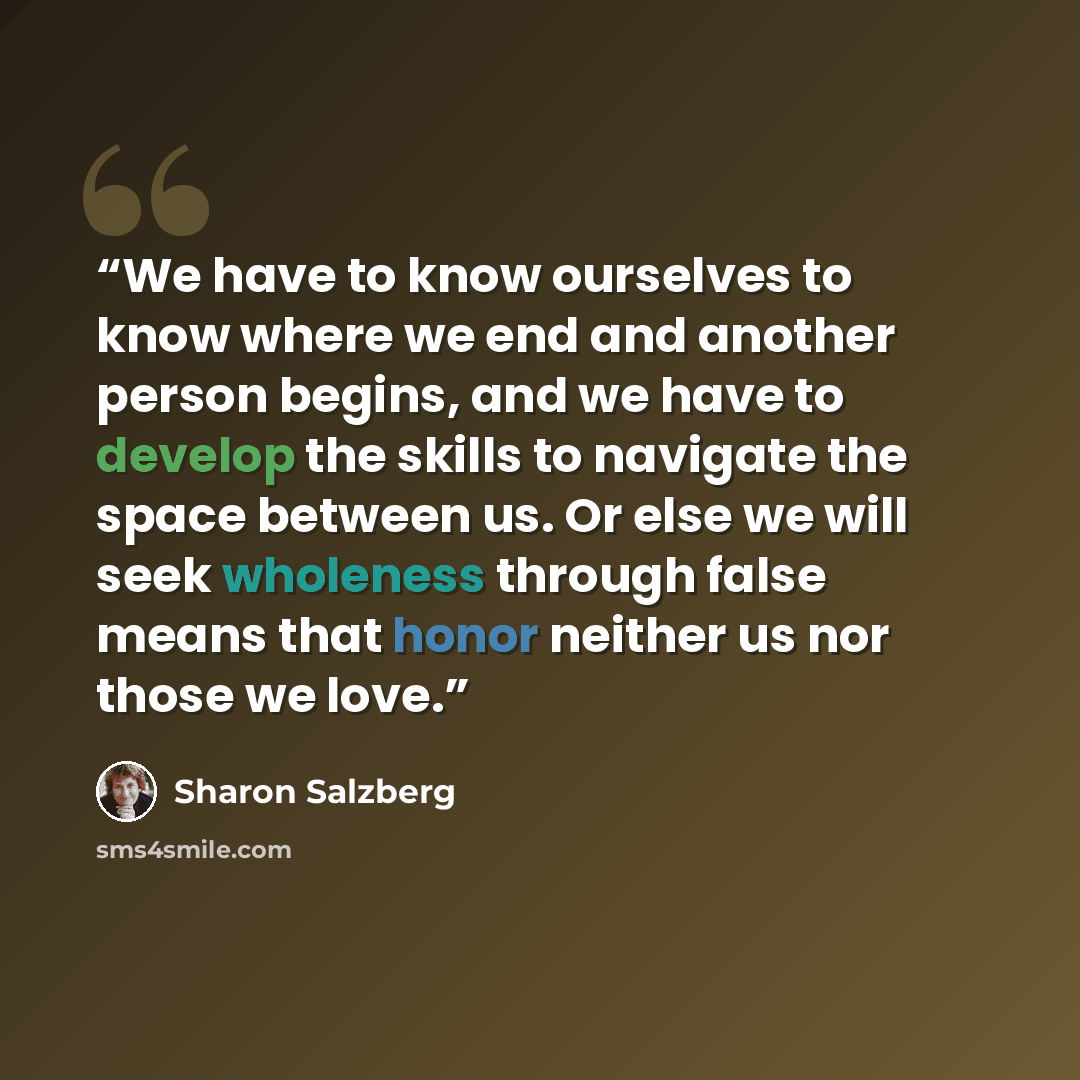 “We have to know ourselves to know where we end and another person begins, and we have to develop the skills to navigate the space between us. Or else we will seek wholeness through false means that honor neither us nor those we love.” quote by Sharon Salzberg