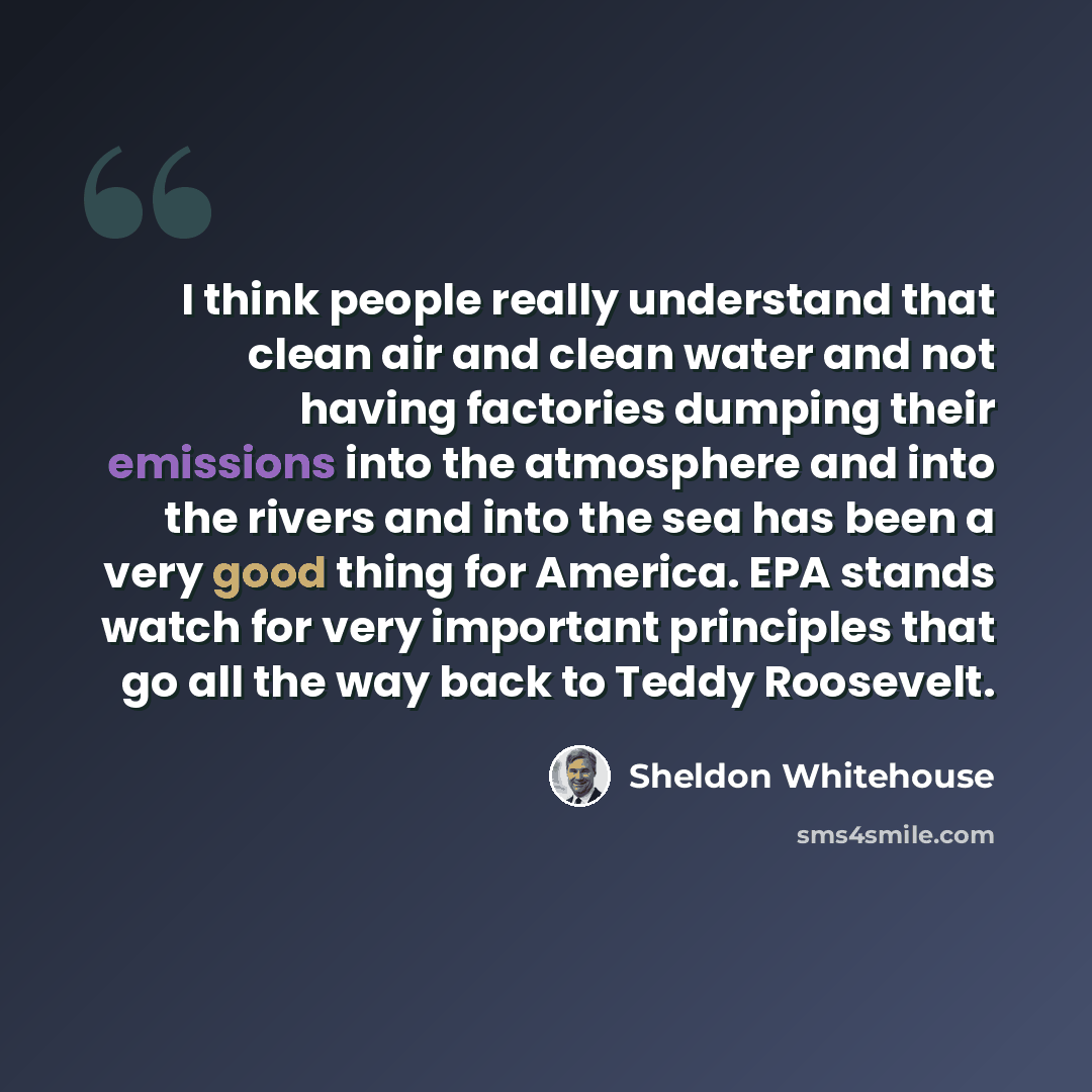 “I think people really understand that clean air and clean water and not having factories dumping their emissions into the atmosphere and into the rivers and into the sea has been a very good thing for America. EPA stands watch for very important principles that go all the way back to Teddy…” quote by Sheldon Whitehouse