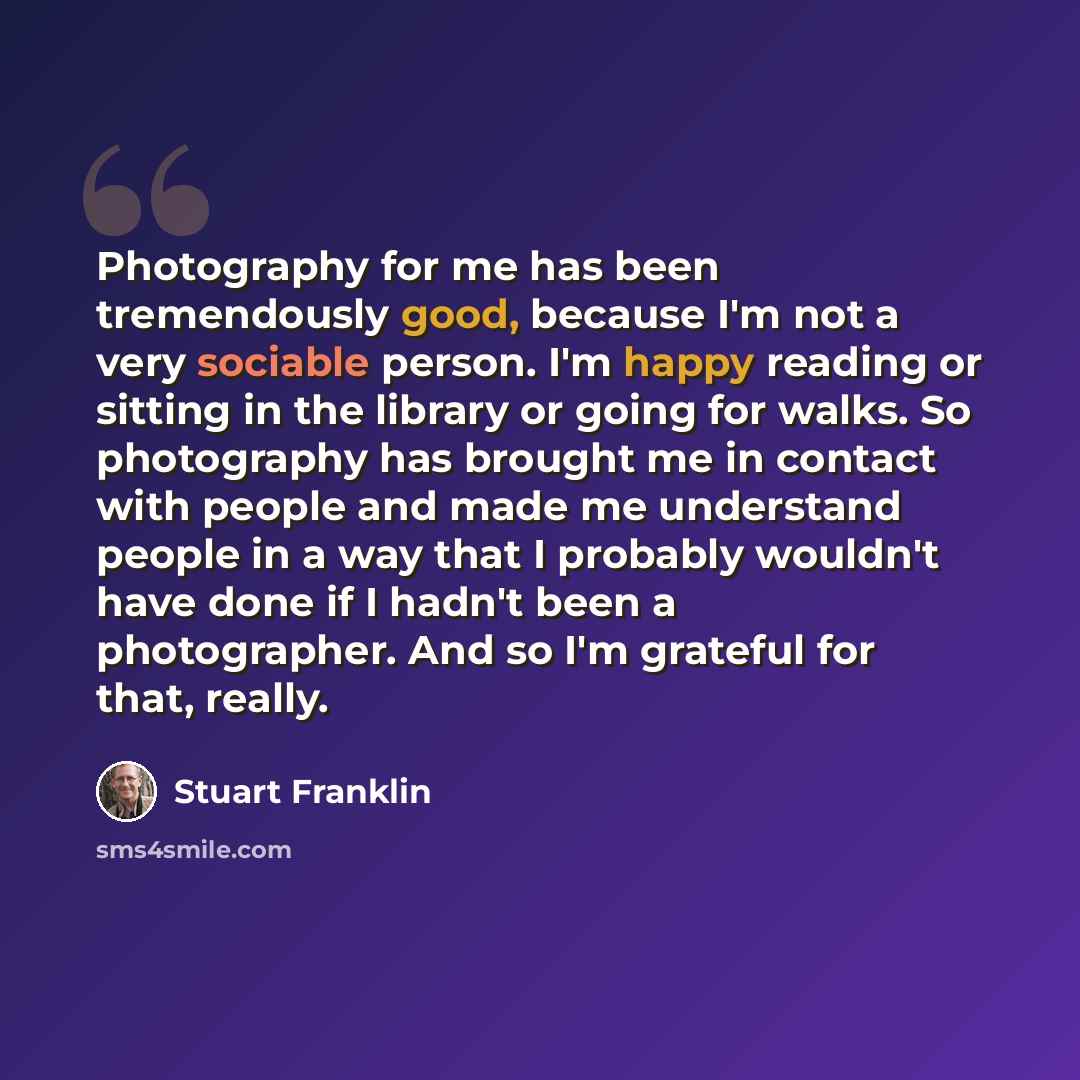 “Photography for me has been tremendously good, because I'm not a very sociable person. I'm happy reading or sitting in the library or going for walks. So photography has brought me in contact with people and made me understand people in a way that I probably wouldn't have done if I hadn't been a…” quote by Stuart Franklin