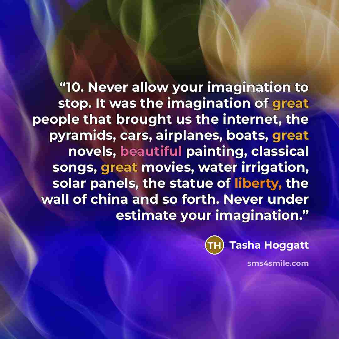 “10. Never allow your imagination to stop. It was the imagination of great people that brought us the internet, the pyramids, cars, airplanes, boats, great novels, beautiful painting, classical songs, great movies, water irrigation, solar panels, the statue of liberty, the wall of china and so…” quote by Tasha Hoggatt