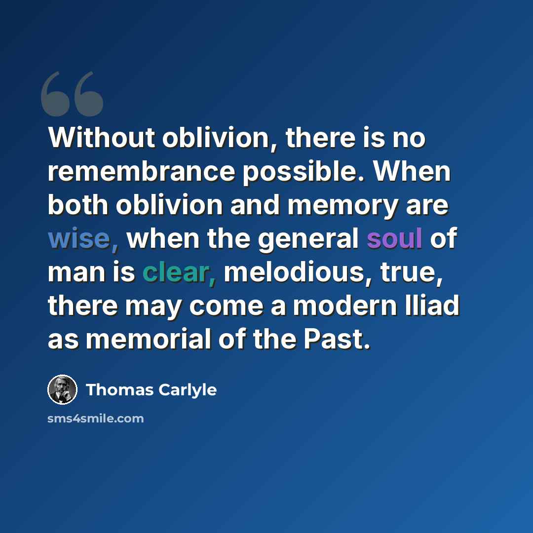 “Without oblivion, there is no remembrance possible. When both oblivion and memory are wise, when the general soul of man is clear, melodious, true, there may come a modern Iliad as memorial of the Past.” quote by Thomas Carlyle