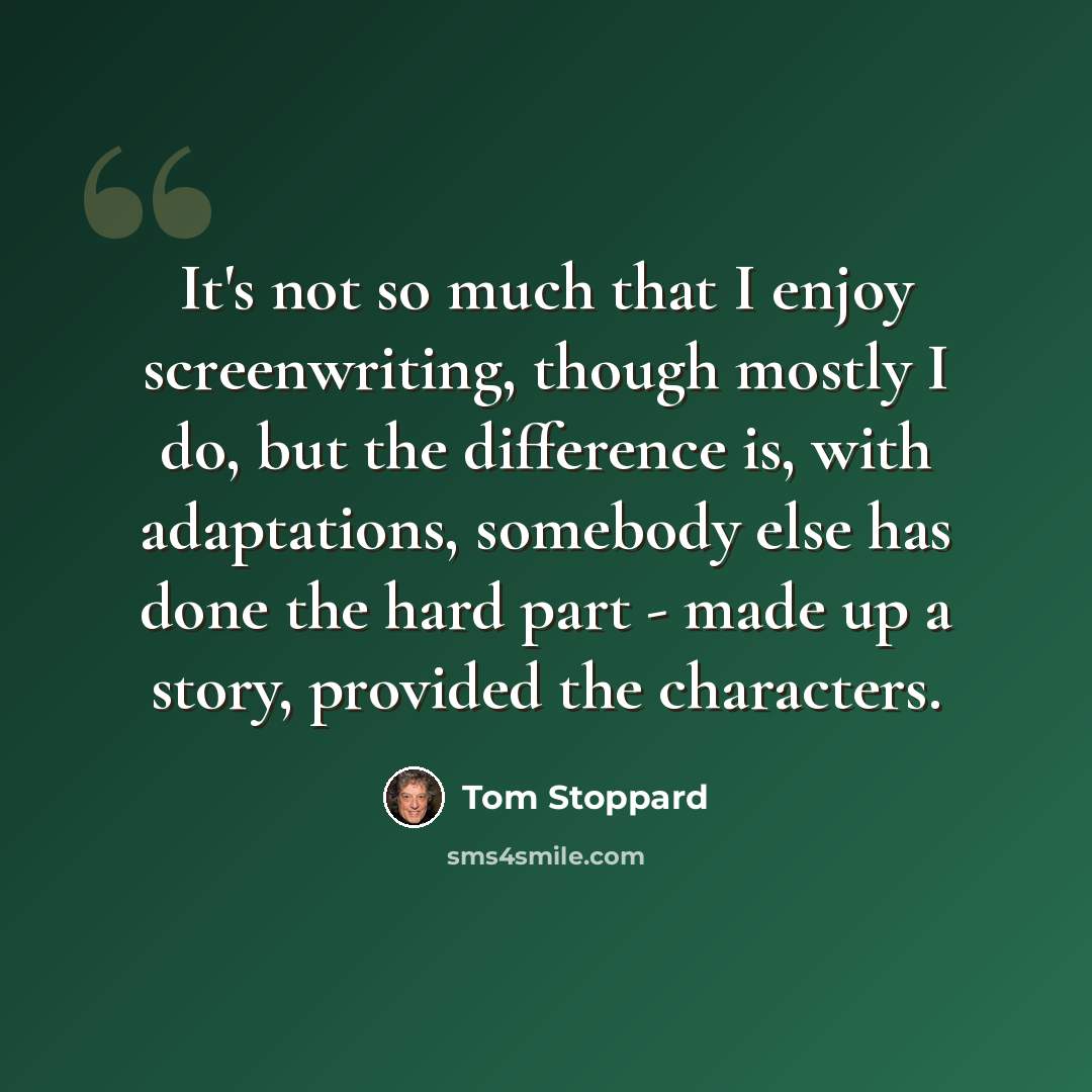 “It's not so much that I enjoy screenwriting, though mostly I do, but the difference is, with adaptations, somebody else has done the hard part - made up a story, provided the characters.” quote by Tom Stoppard
