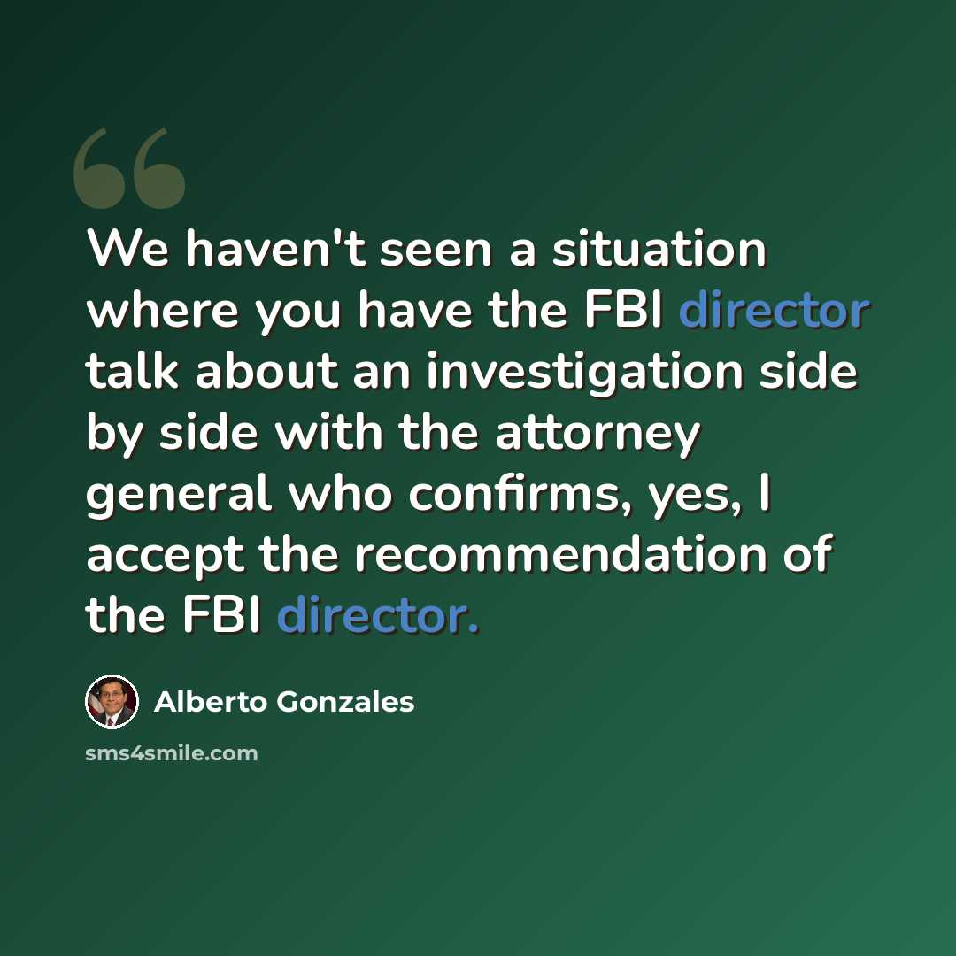 “We haven't seen a situation where you have the FBI director talk about an investigation side by side with the attorney general who confirms, yes, I accept the recommendation of the FBI director.” quote by Alberto Gonzales