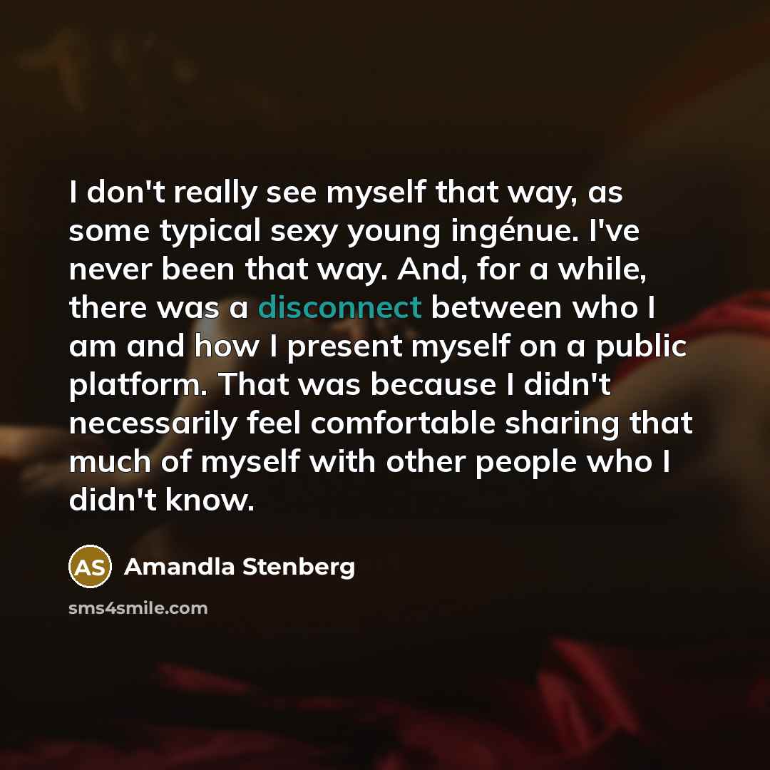 “I don't really see myself that way, as some typical sexy young ingénue. I've never been that way. And, for a while, there was a disconnect between who I am and how I present myself on a public platform. That was because I didn't necessarily feel comfortable sharing that much of myself with other…” quote by Amandla Stenberg