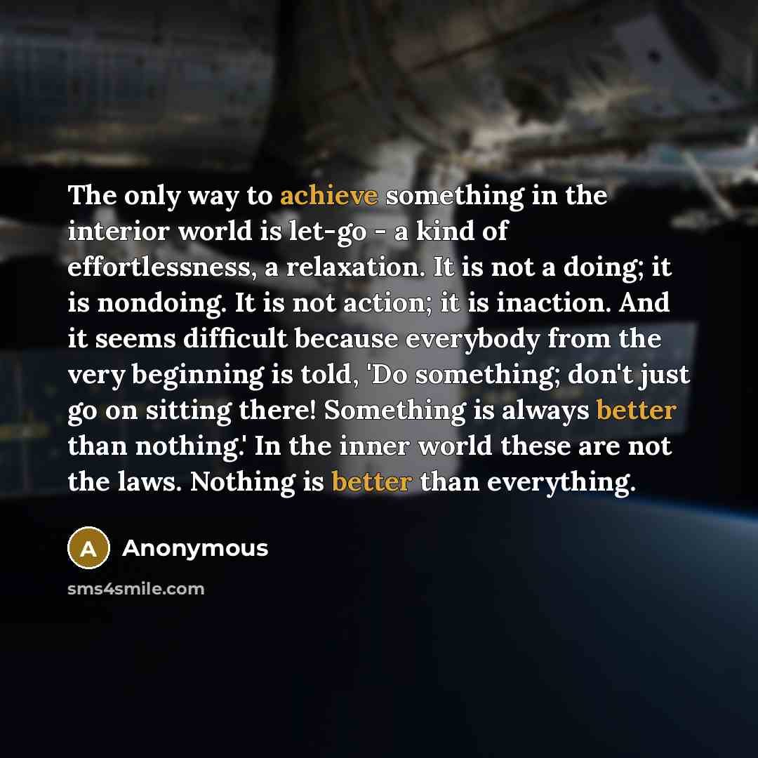 “The only way to achieve something in the interior world is let-go - a kind of effortlessness, a relaxation. It is not a doing; it is nondoing. It is not action; it is inaction. And it seems difficult because everybody from the very beginning is told, 'Do something; don't just go on sitting there!…” quote by Anonymous