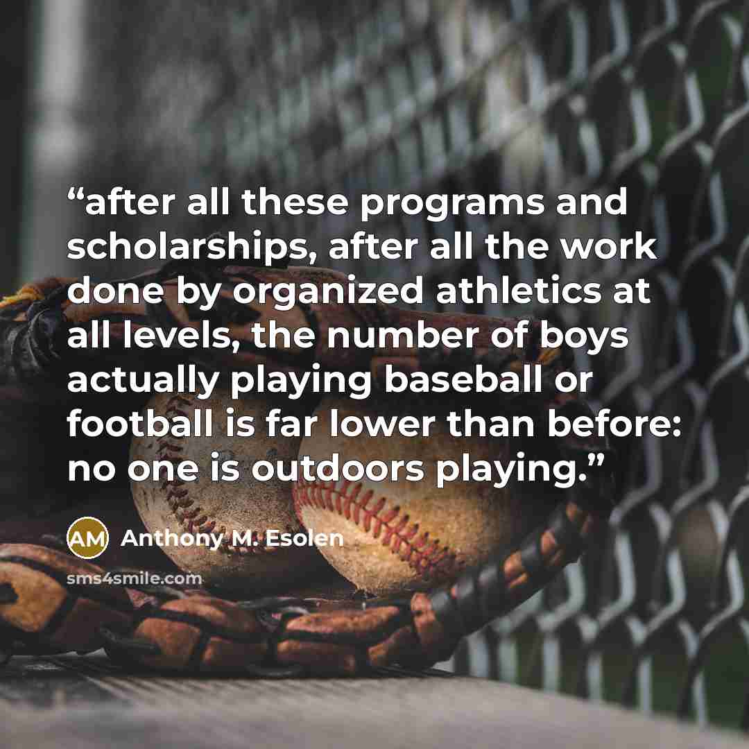 “after all these programs and scholarships, after all the work done by organized athletics at all levels, the number of boys actually playing baseball or football is far lower than before: no one is outdoors playing.” quote by Anthony M. Esolen