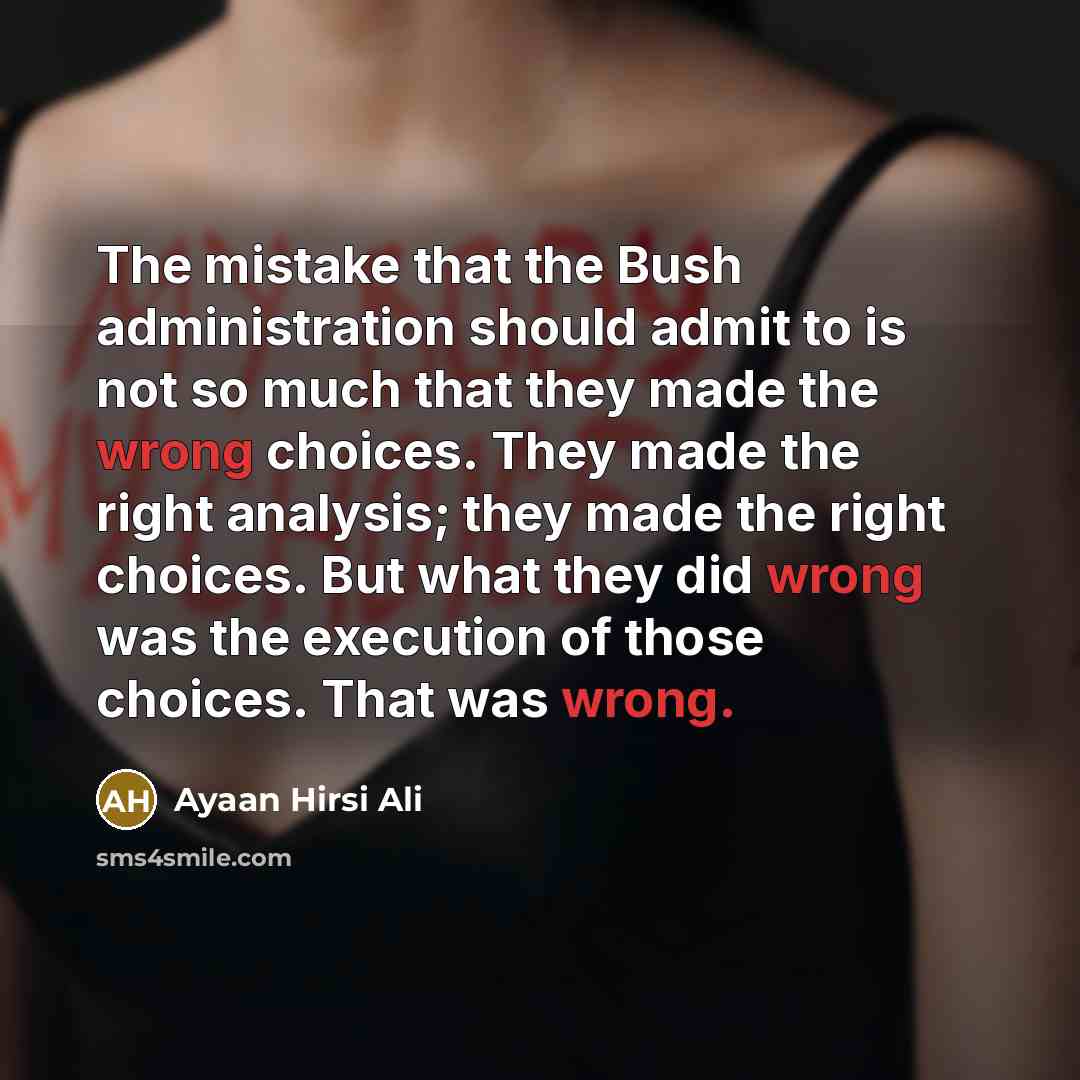 “The mistake that the Bush administration should admit to is not so much that they made the wrong choices. They made the right analysis; they made the right choices. But what they did wrong was the execution of those choices. That was wrong.” quote by Ayaan Hirsi Ali