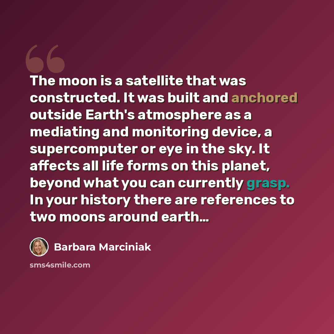 “The moon is a satellite that was constructed. It was built and anchored outside Earth's atmosphere as a mediating and monitoring device, a supercomputer or eye in the sky. It affects all life forms on this planet, beyond what you can currently grasp. In your history there are references to two…” quote by Barbara Marciniak