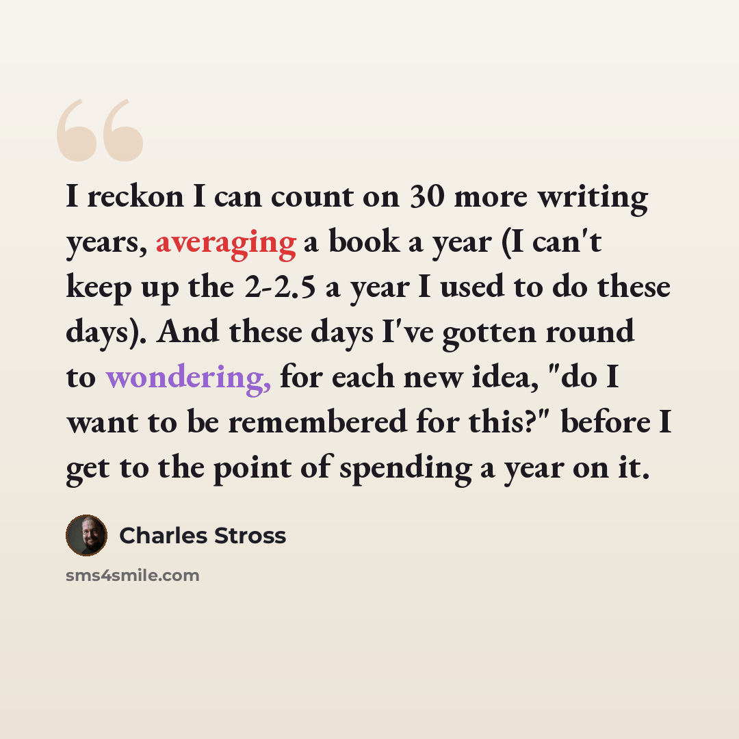 “I reckon I can count on 30 more writing years, averaging a book a year (I can't keep up the 2-2.5 a year I used to do these days). And these days I've gotten round to wondering, for each new idea, "do I want to be remembered for this?" before I get to the point of spending a year on it.” quote by Charles Stross
