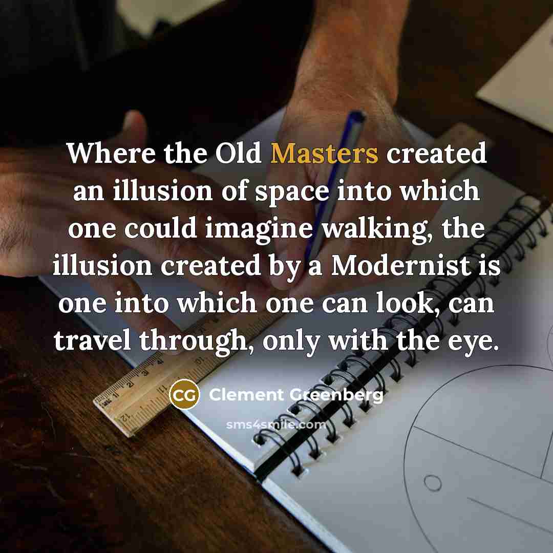 “Where the Old Masters created an illusion of space into which one could imagine walking, the illusion created by a Modernist is one into which one can look, can travel through, only with the eye.” quote by Clement Greenberg