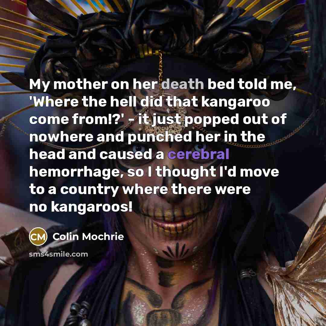 “My mother on her death bed told me, 'Where the hell did that kangaroo come from!?' - it just popped out of nowhere and punched her in the head and caused a cerebral hemorrhage, so I thought I'd move to a country where there were no kangaroos!” quote by Colin Mochrie