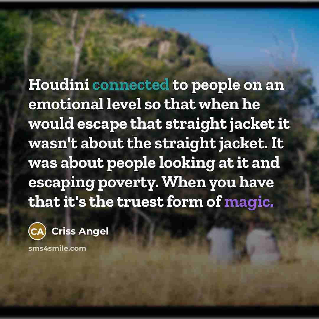 “Houdini connected to people on an emotional level so that when he would escape that straight jacket it wasn't about the straight jacket. It was about people looking at it and escaping poverty. When you have that it's the truest form of magic.” quote by Criss Angel